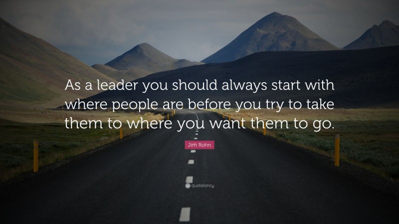 Jim Rohn Quote: “As a leader you should always start with where people are before you try to take them to where you want them to go.”