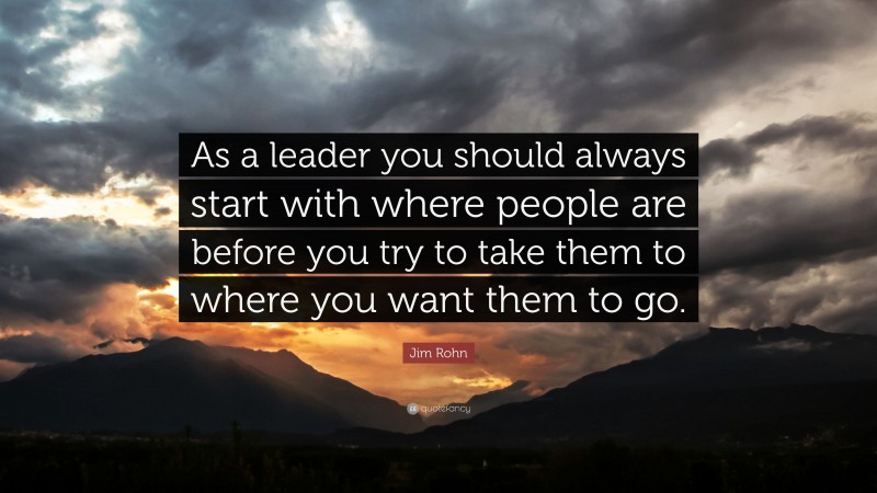 Jim Rohn Quote: “As a leader you should always start with where people are before you try to take them to where you want them to go.”