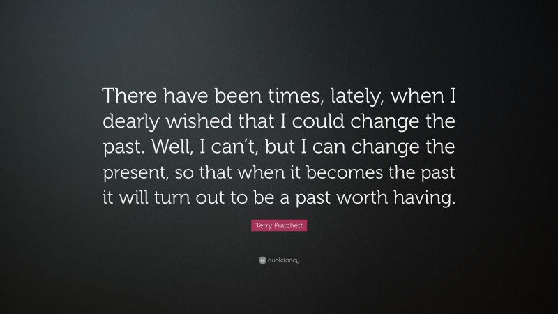 Terry Pratchett Quote: “There have been times, lately, when I dearly wished that I could change the past. Well, I can’t, but I can change the present, so that when it becomes the past it will turn out to be a past worth having.”