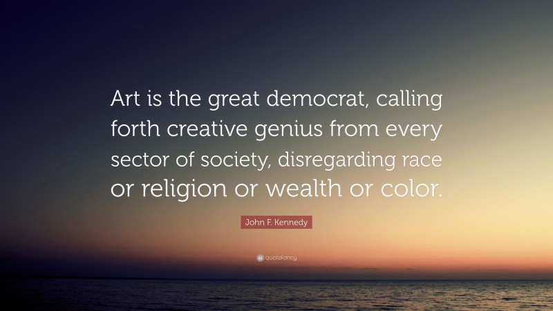 John F. Kennedy Quote: “Art is the great democrat, calling forth creative genius from every sector of society, disregarding race or religion or wealth or color.”