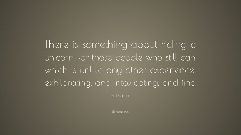 Neil Gaiman Quote: “There is something about riding a unicorn, for those people who still can, which is unlike any other experience: exhilarating, and intoxicating, and fine.”
