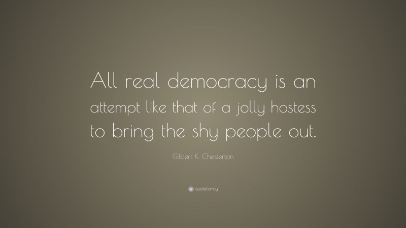 Gilbert K. Chesterton Quote: “All real democracy is an attempt like that of a jolly hostess to bring the shy people out.”
