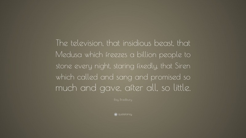 Ray Bradbury Quote: “The television, that insidious beast, that Medusa which freezes a billion people to stone every night, staring fixedly, that Siren which called and sang and promised so much and gave, after all, so little.”