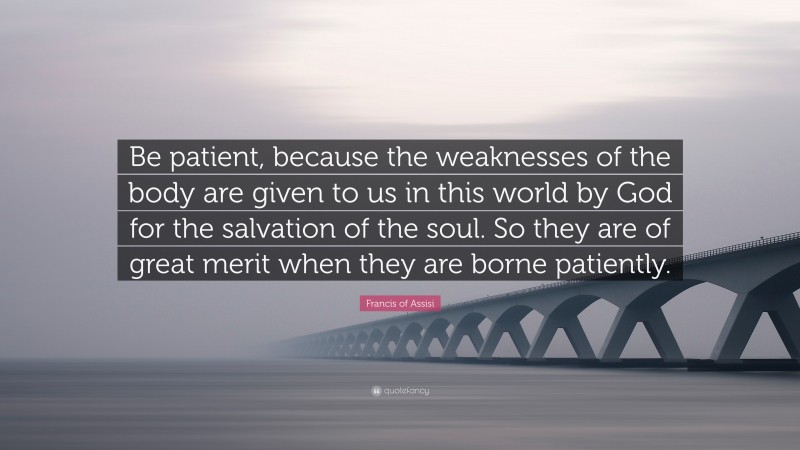 Francis of Assisi Quote: “Be patient, because the weaknesses of the body are given to us in this world by God for the salvation of the soul. So they are of great merit when they are borne patiently.”