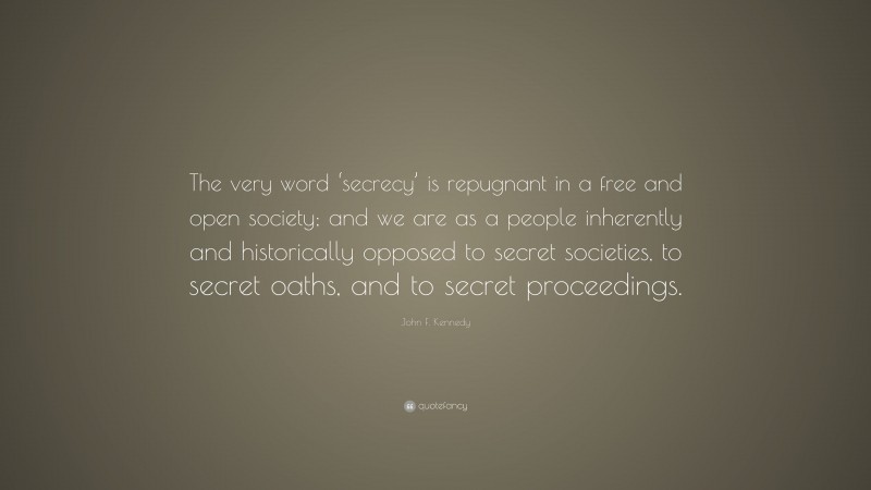John F. Kennedy Quote: “The very word ‘secrecy’ is repugnant in a free and open society; and we are as a people inherently and historically opposed to secret societies, to secret oaths, and to secret proceedings.”