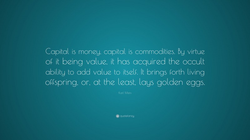Karl Marx Quote: “Capital is money, capital is commodities. By virtue of it being value, it has acquired the occult ability to add value to itself. It brings forth living offspring, or, at the least, lays golden eggs.”