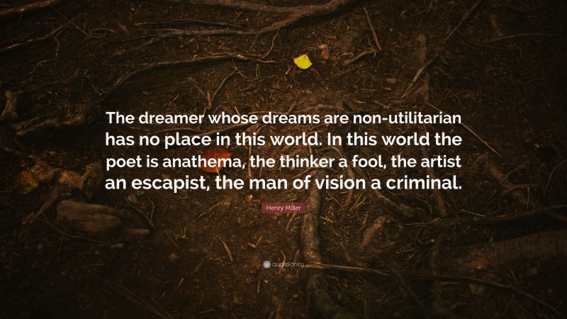Henry Miller Quote: “The dreamer whose dreams are non-utilitarian has no place in this world. In this world the poet is anathema, the thinker a fool, the artist an escapist, the man of vision a criminal.”