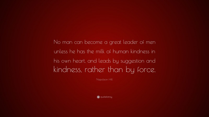 Napoleon Hill Quote: “No man can become a great leader of men unless he has the milk of human kindness in his own heart, and leads by suggestion and kindness, rather than by force.”