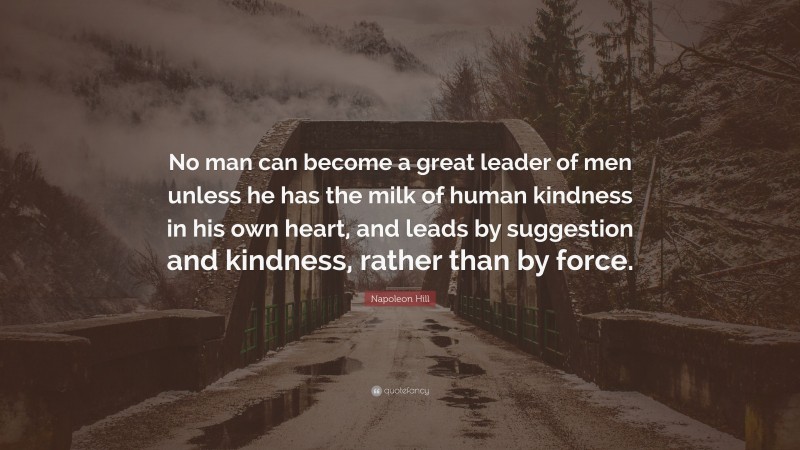 Napoleon Hill Quote: “No man can become a great leader of men unless he has the milk of human kindness in his own heart, and leads by suggestion and kindness, rather than by force.”