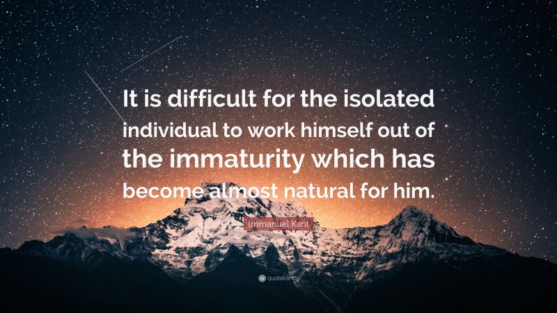 Immanuel Kant Quote: “It is difficult for the isolated individual to work himself out of the immaturity which has become almost natural for him.”