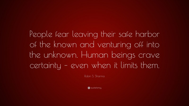 Robin S. Sharma Quote: “People fear leaving their safe harbor of the known and venturing off into the unknown. Human beings crave certainty – even when it limits them.”