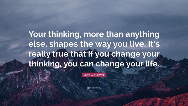 John C. Maxwell Quote: “Your thinking, more than anything else, shapes the way you live. It’s really true that if you change your thinking, you can change your life.”