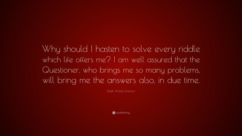 Ralph Waldo Emerson Quote: “Why should I hasten to solve every riddle which life offers me? I am well assured that the Questioner, who brings me so many problems, will bring me the answers also, in due time.”