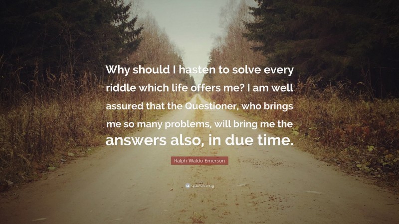 Ralph Waldo Emerson Quote: “Why should I hasten to solve every riddle which life offers me? I am well assured that the Questioner, who brings me so many problems, will bring me the answers also, in due time.”