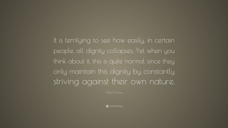 Albert Camus Quote: “It is terrifying to see how easily, in certain people, all dignity collapses. Yet when you think about it, this is quite normal since they only maintain this dignity by constantly striving against their own nature.”