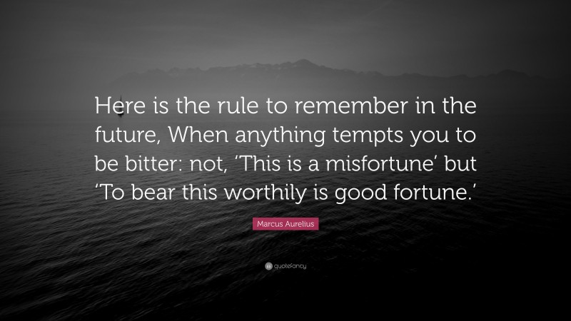 Marcus Aurelius Quote: “Here is the rule to remember in the future, When anything tempts you to be bitter: not, ‘This is a misfortune’ but ‘To bear this worthily is good fortune.’”