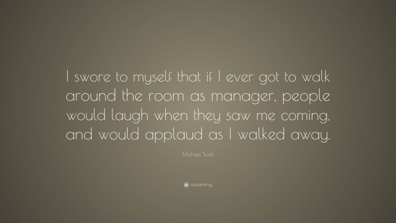 Michael Scott Quote: “I swore to myself that if I ever got to walk around the room as manager, people would laugh when they saw me coming, and would applaud as I walked away.”