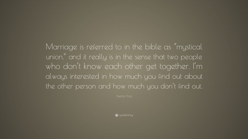 Stephen King Quote: “Marriage is referred to in the bible as “mystical union,” and it really is in the sense that two people who don’t know each other get together. I’m always interested in how much you find out about the other person and how much you don’t find out.”