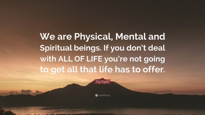 Zig Ziglar Quote: “We are Physical, Mental and Spiritual beings. If you don’t deal with ALL OF LIFE you’re not going to get all that life has to offer.”