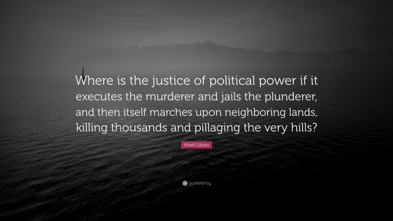Khalil Gibran Quote: “Where is the justice of political power if it executes the murderer and jails the plunderer, and then itself marches upon neighboring lands, killing thousands and pillaging the very hills?”