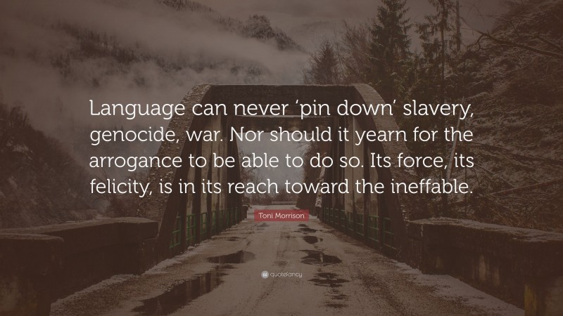Toni Morrison Quote: “Language can never ‘pin down’ slavery, genocide, war. Nor should it yearn for the arrogance to be able to do so. Its force, its felicity, is in its reach toward the ineffable.”