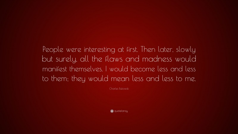 Charles Bukowski Quote: “People were interesting at first. Then later, slowly but surely, all the flaws and madness would manifest themselves. I would become less and less to them; they would mean less and less to me.”