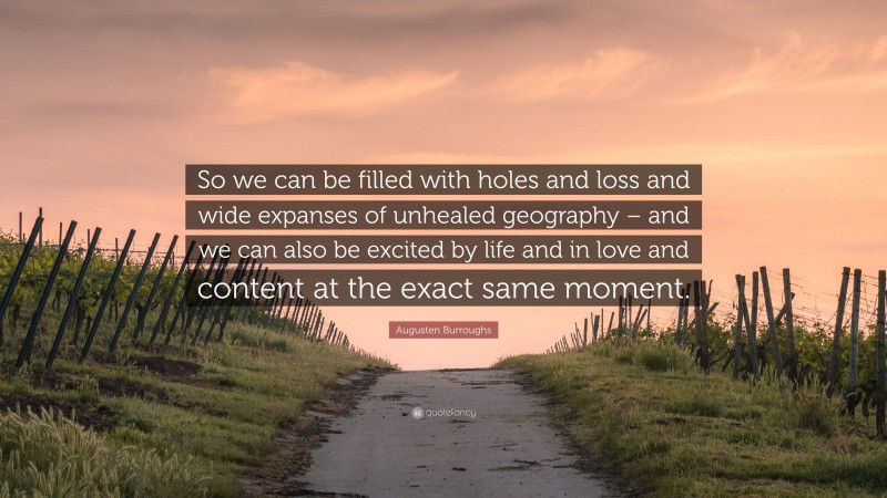 Augusten Burroughs Quote: “So we can be filled with holes and loss and wide expanses of unhealed geography – and we can also be excited by life and in love and content at the exact same moment.”