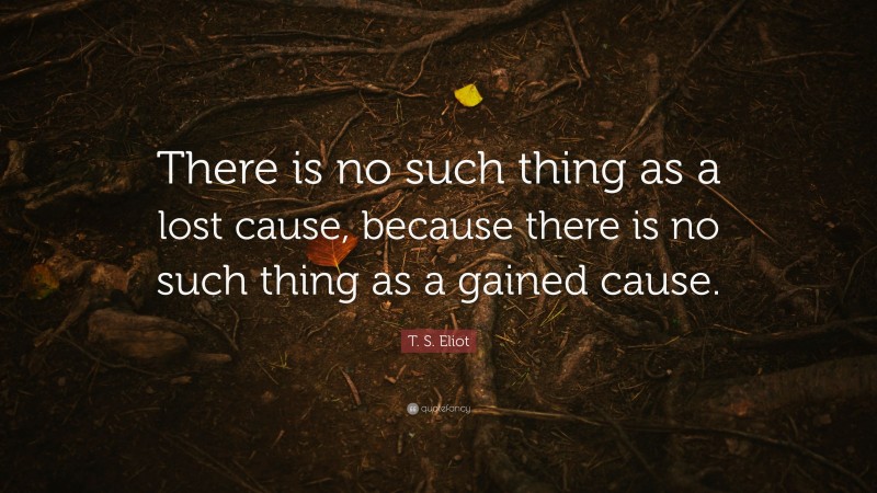 T. S. Eliot Quote: “There is no such thing as a lost cause, because there is no such thing as a gained cause.”