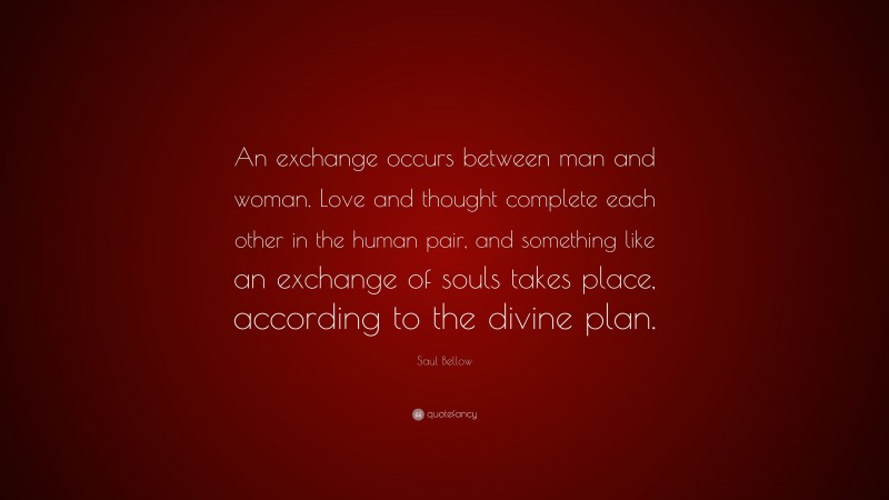 Saul Bellow Quote: “An exchange occurs between man and woman. Love and thought complete each other in the human pair, and something like an exchange of souls takes place, according to the divine plan.”
