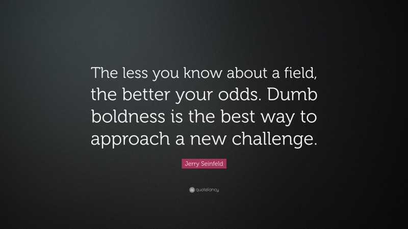 Jerry Seinfeld Quote: “The less you know about a field, the better your odds. Dumb boldness is the best way to approach a new challenge.”