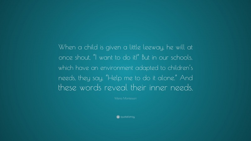 Maria Montessori Quote: “When a child is given a little leeway, he will at once shout, “I want to do it!” But in our schools, which have an environment adapted to children’s needs, they say, “Help me to do it alone.” And these words reveal their inner needs.”
