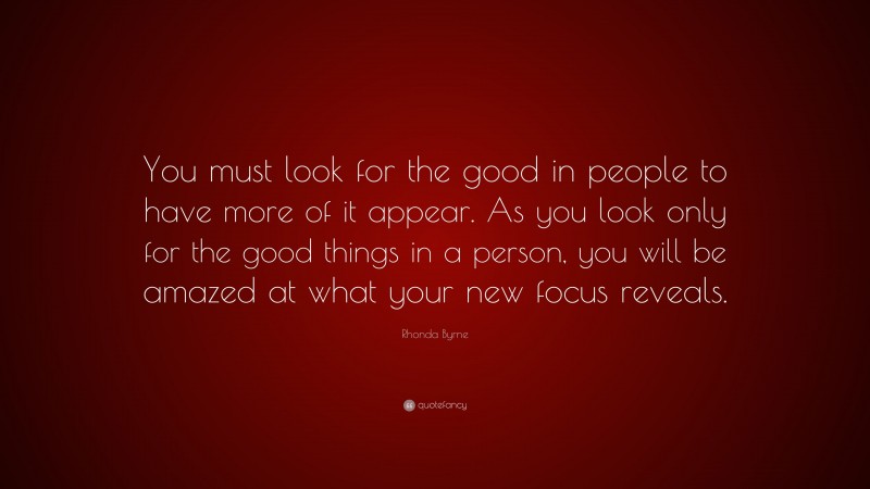 Rhonda Byrne Quote: “You must look for the good in people to have more of it appear. As you look only for the good things in a person, you will be amazed at what your new focus reveals.”