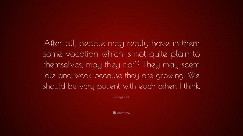 George Eliot Quote: “After all, people may really have in them some vocation which is not quite plain to themselves, may they not? They may seem idle and weak because they are growing. We should be very patient with each other, I think.”