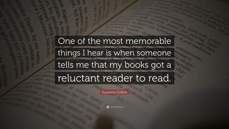 Suzanne Collins Quote: “One of the most memorable things I hear is when someone tells me that my books got a reluctant reader to read.”