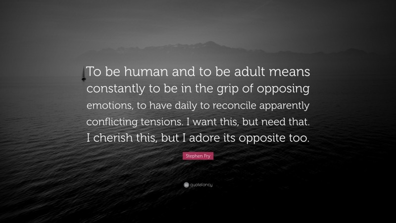 Stephen Fry Quote: “To be human and to be adult means constantly to be in the grip of opposing emotions, to have daily to reconcile apparently conflicting tensions. I want this, but need that. I cherish this, but I adore its opposite too.”