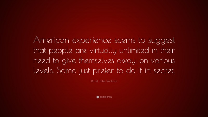 David Foster Wallace Quote: “American experience seems to suggest that people are virtually unlimited in their need to give themselves away, on various levels. Some just prefer to do it in secret.”