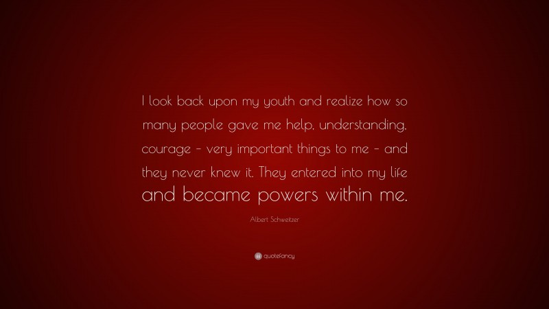 Albert Schweitzer Quote: “I look back upon my youth and realize how so many people gave me help, understanding, courage – very important things to me – and they never knew it. They entered into my life and became powers within me.”