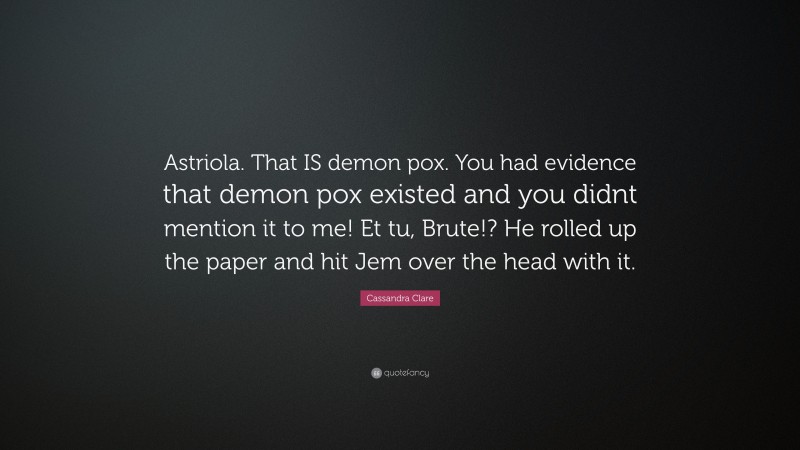Cassandra Clare Quote: “Astriola. That IS demon pox. You had evidence that demon pox existed and you didnt mention it to me! Et tu, Brute!? He rolled up the paper and hit Jem over the head with it.”
