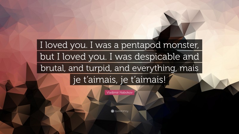 Vladimir Nabokov Quote: “I loved you. I was a pentapod monster, but I loved you. I was despicable and brutal, and turpid, and everything, mais je t’aimais, je t’aimais!”