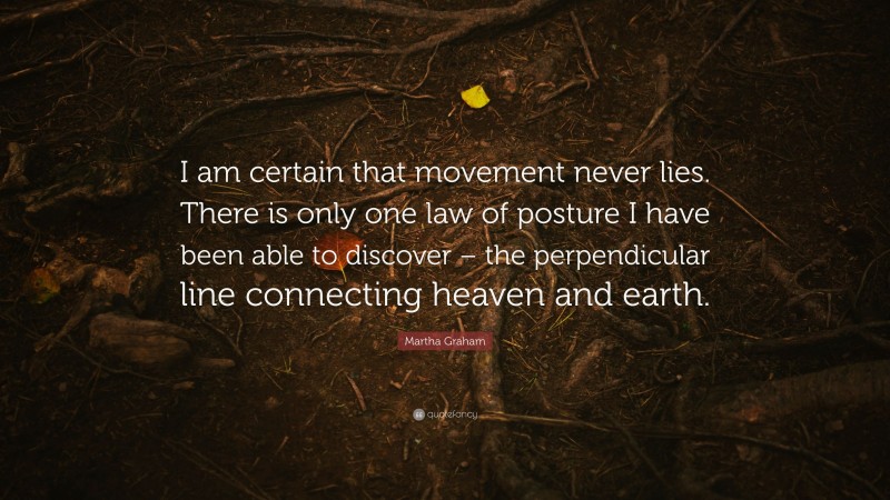 Martha Graham Quote: “I am certain that movement never lies. There is only one law of posture I have been able to discover – the perpendicular line connecting heaven and earth.”