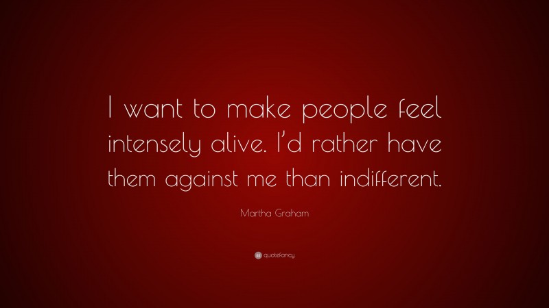 Martha Graham Quote: “I want to make people feel intensely alive. I’d rather have them against me than indifferent.”
