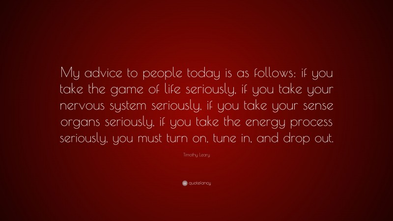 Timothy Leary Quote: “My advice to people today is as follows: if you take the game of life seriously, if you take your nervous system seriously, if you take your sense organs seriously, if you take the energy process seriously, you must turn on, tune in, and drop out.”