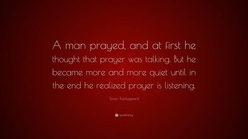 Soren Kierkegaard Quote: “A man prayed, and at first he thought that prayer was talking. But he became more and more quiet until in the end he realized prayer is listening.”