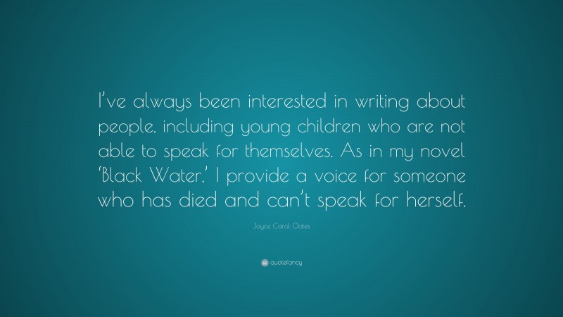 Joyce Carol Oates Quote: “I’ve always been interested in writing about people, including young children who are not able to speak for themselves. As in my novel ‘Black Water,’ I provide a voice for someone who has died and can’t speak for herself.”