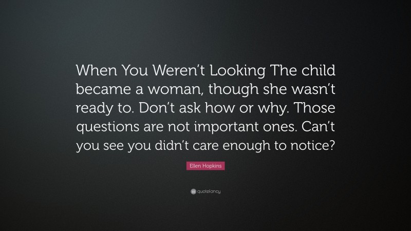 Ellen Hopkins Quote: “When You Weren’t Looking The child became a woman, though she wasn’t ready to. Don’t ask how or why. Those questions are not important ones. Can’t you see you didn’t care enough to notice?”
