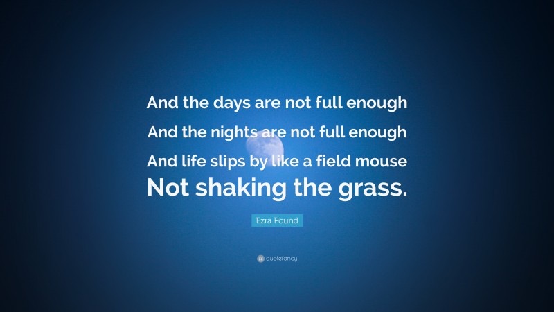 Ezra Pound Quote: “And the days are not full enough And the nights are not full enough And life slips by like a field mouse Not shaking the grass.”