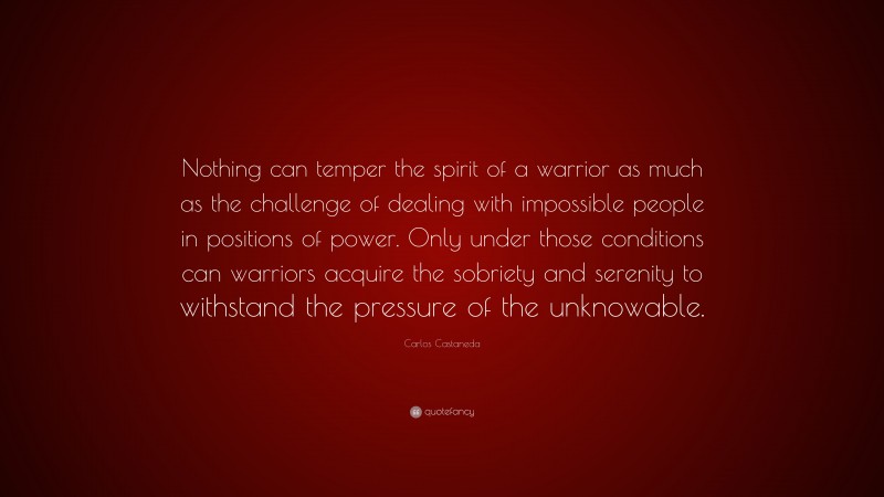 Carlos Castaneda Quote: “Nothing can temper the spirit of a warrior as much as the challenge of dealing with impossible people in positions of power. Only under those conditions can warriors acquire the sobriety and serenity to withstand the pressure of the unknowable.”