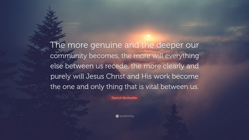 Dietrich Bonhoeffer Quote: “The more genuine and the deeper our community becomes, the more will everything else between us recede, the more clearly and purely will Jesus Christ and His work become the one and only thing that is vital between us.”