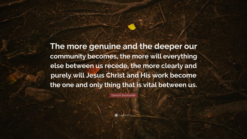 Dietrich Bonhoeffer Quote: “The more genuine and the deeper our community becomes, the more will everything else between us recede, the more clearly and purely will Jesus Christ and His work become the one and only thing that is vital between us.”