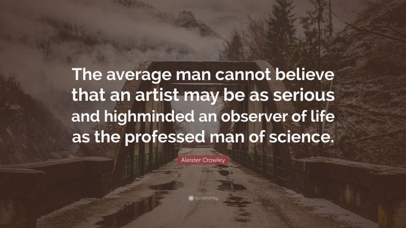 Aleister Crowley Quote: “The average man cannot believe that an artist may be as serious and highminded an observer of life as the professed man of science.”